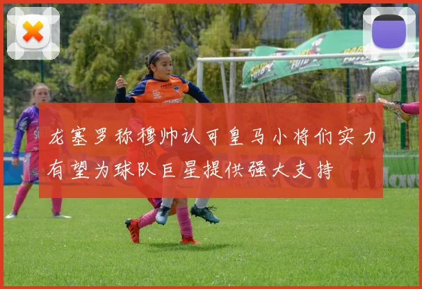龙塞罗称穆帅认可皇马小将们实力有望为球队巨星提供强大支持