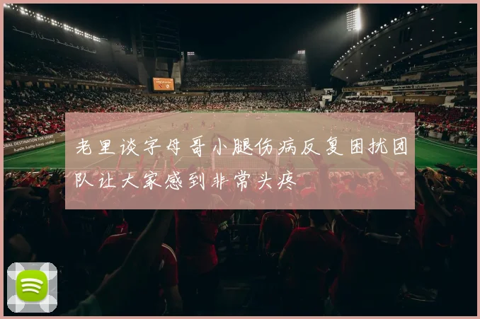 老里谈字母哥小腿伤病反复困扰团队让大家感到非常头疼