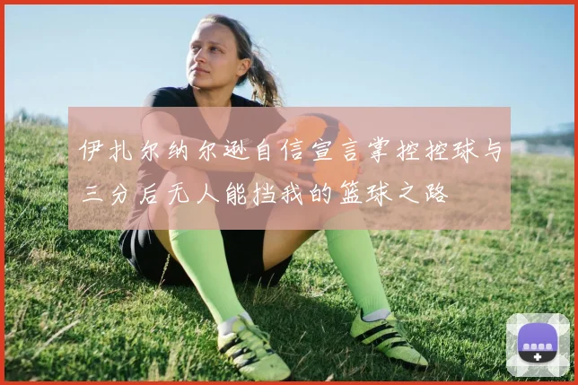伊扎尔纳尔逊自信宣言掌控控球与三分后无人能挡我的篮球之路