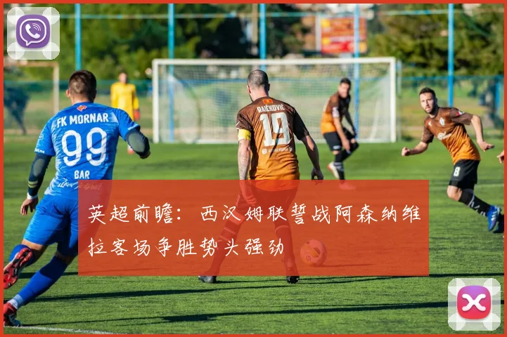 英超前瞻：西汉姆联誓战阿森纳维拉客场争胜势头强劲