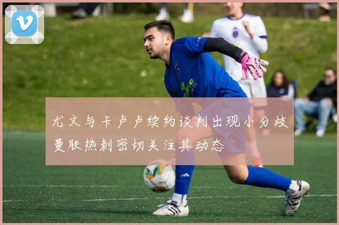 尤文与卡卢卢续约谈判出现小分歧曼联热刺密切关注其动态