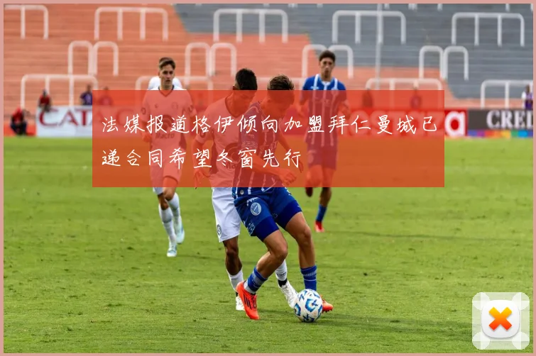 法媒报道格伊倾向加盟拜仁曼城已递合同希望冬窗先行