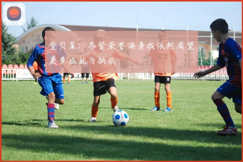登贝莱：尽管荣誉满身我依然渴望更多成就与挑战