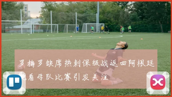 罗梅罗缺席热刺保级战返回阿根廷观看母队比赛引发关注