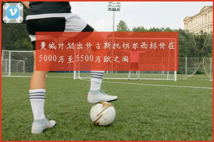 曼城计划出价古斯托切尔西标价在5000万至5500万欧之间