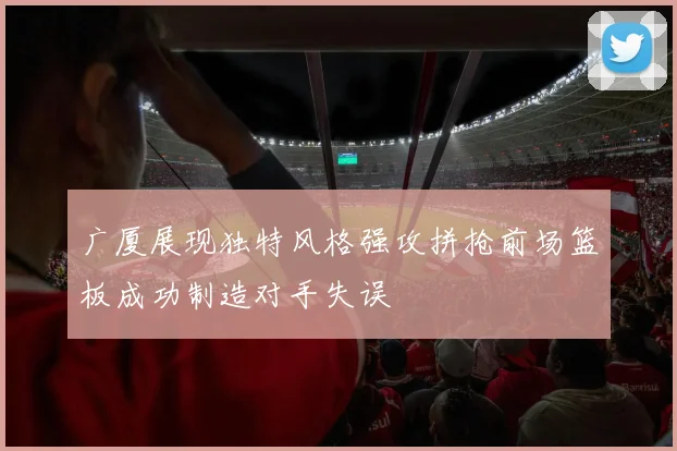 广厦展现独特风格强攻拼抢前场篮板成功制造对手失误