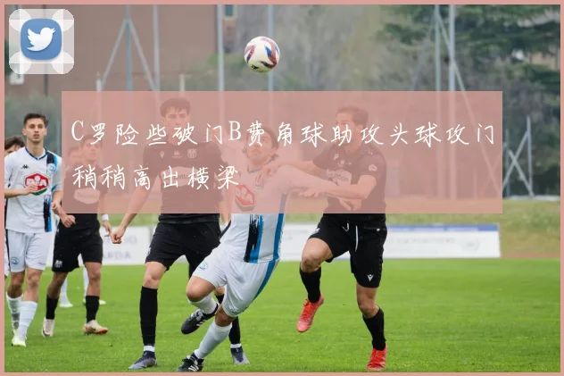 C罗险些破门B费角球助攻头球攻门稍稍高出横梁
