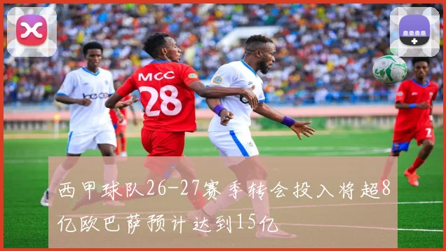 西甲球队26-27赛季转会投入将超8亿欧巴萨预计达到15亿