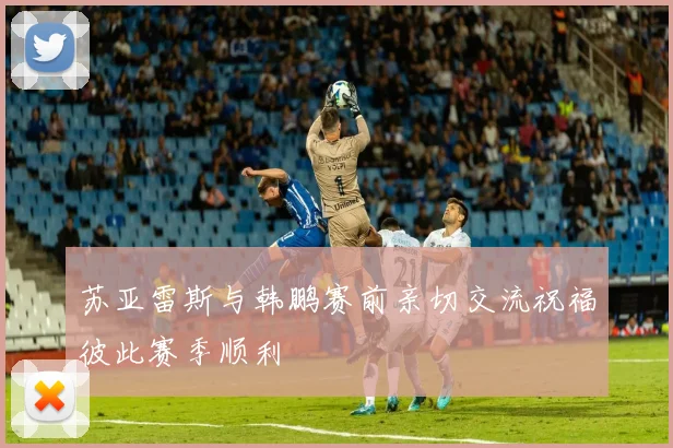 苏亚雷斯与韩鹏赛前亲切交流祝福彼此赛季顺利