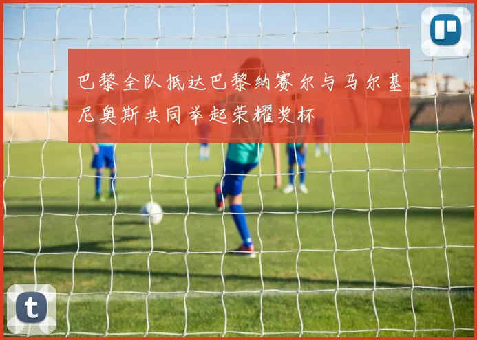巴黎全队抵达巴黎纳赛尔与马尔基尼奥斯共同举起荣耀奖杯