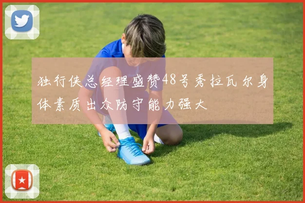 独行侠总经理盛赞48号秀拉瓦尔身体素质出众防守能力强大