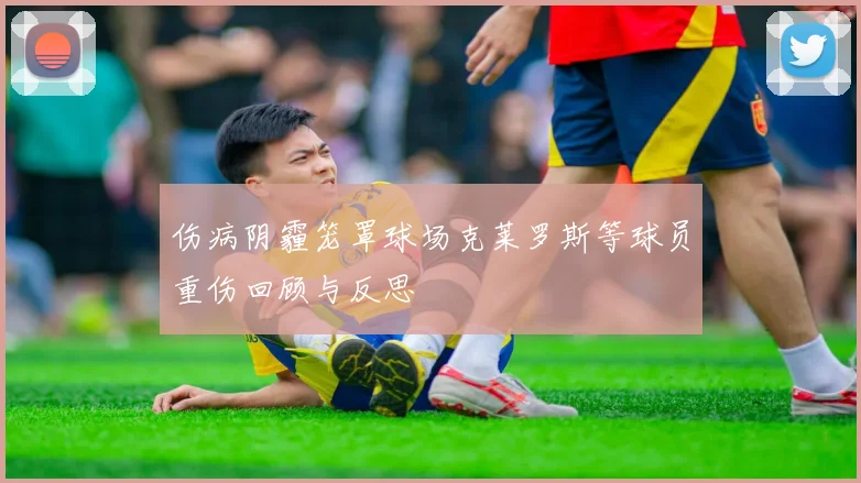 伤病阴霾笼罩球场克莱罗斯等球员重伤回顾与反思