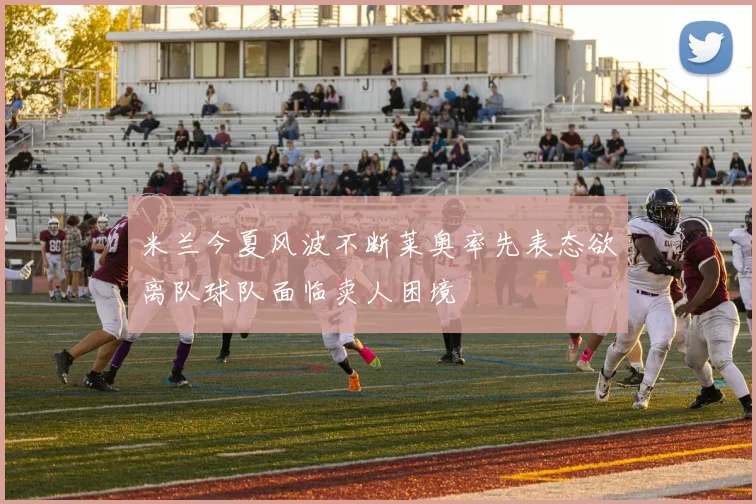 米兰今夏风波不断莱奥率先表态欲离队球队面临卖人困境