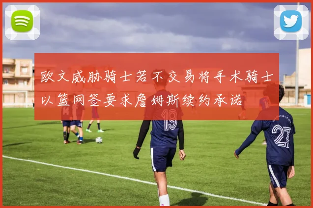 欧文威胁骑士若不交易将手术骑士以篮网签要求詹姆斯续约承诺