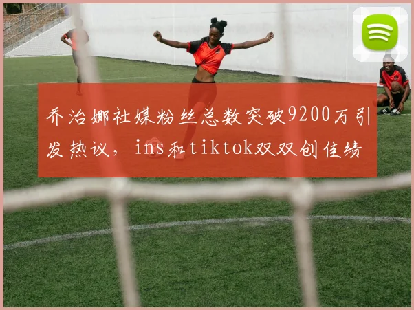 乔治娜社媒粉丝总数突破9200万引发热议，ins和tiktok双双创佳绩