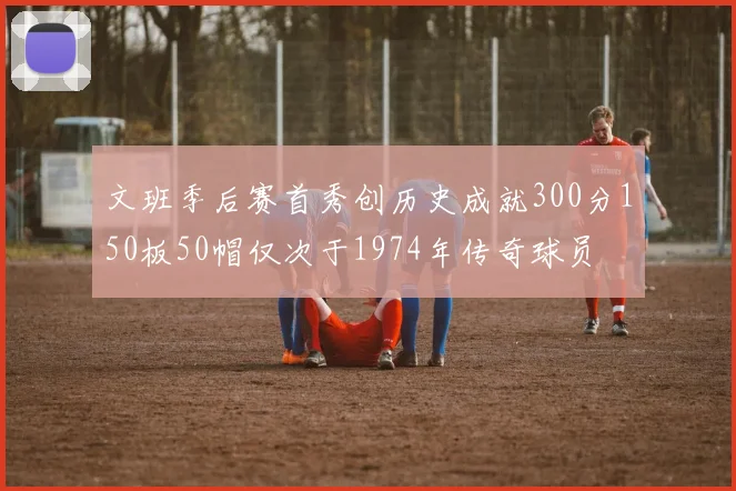 文班季后赛首秀创历史成就300分150板50帽仅次于1974年传奇球员
