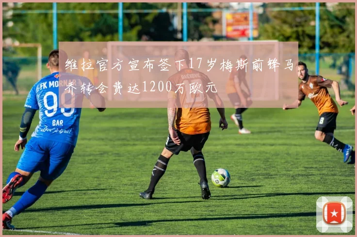维拉官方宣布签下17岁梅斯前锋马乔转会费达1200万欧元