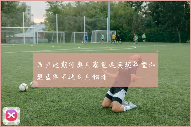 马卢达期待奥利塞重返英超希望加盟蓝军不适合利物浦