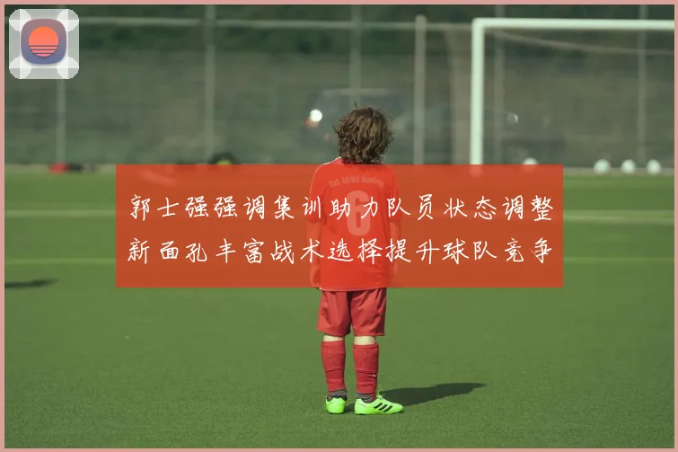 郭士强强调集训助力队员状态调整新面孔丰富战术选择提升球队竞争力