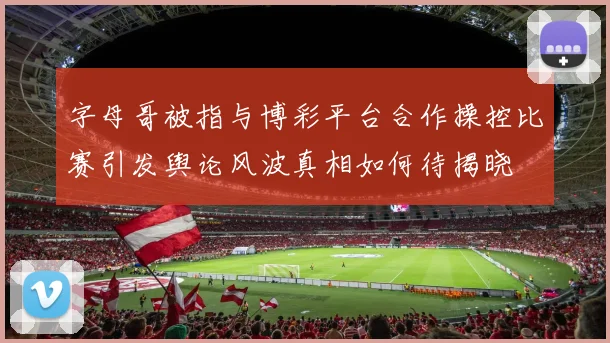 字母哥被指与博彩平台合作操控比赛引发舆论风波真相如何待揭晓