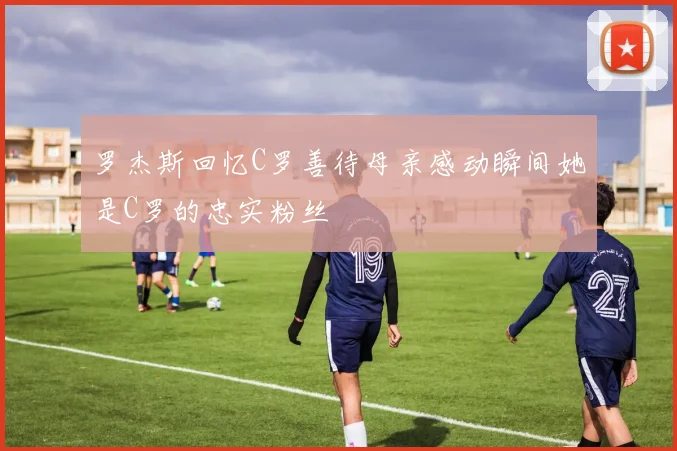 罗杰斯回忆C罗善待母亲感动瞬间她是C罗的忠实粉丝