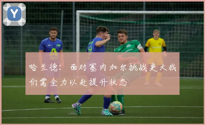 哈兰德：面对塞内加尔挑战更大我们需全力以赴提升状态