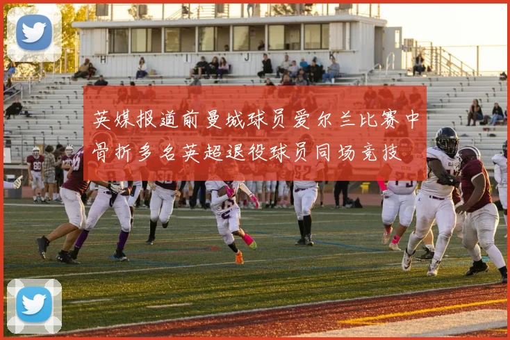 英媒报道前曼城球员爱尔兰比赛中骨折多名英超退役球员同场竞技
