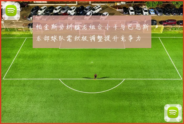 帕金斯分析猛龙组合小卡与巴恩斯东部球队需积极调整提升竞争力