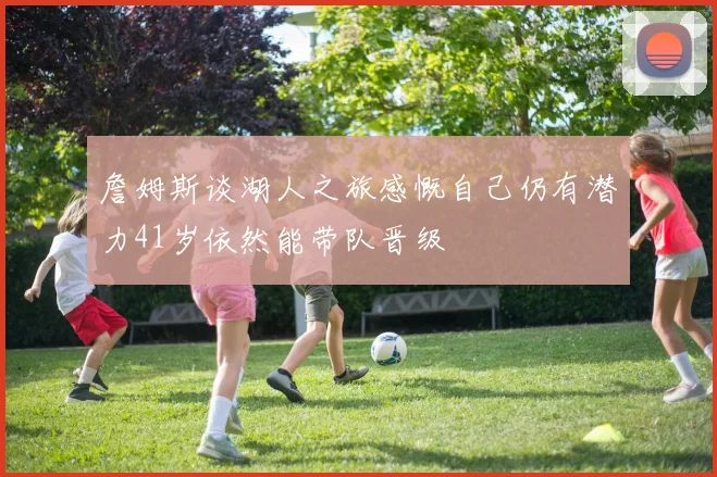 詹姆斯谈湖人之旅感慨自己仍有潜力41岁依然能带队晋级