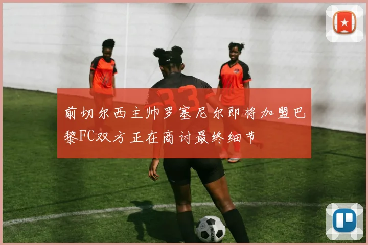 前切尔西主帅罗塞尼尔即将加盟巴黎FC双方正在商讨最终细节